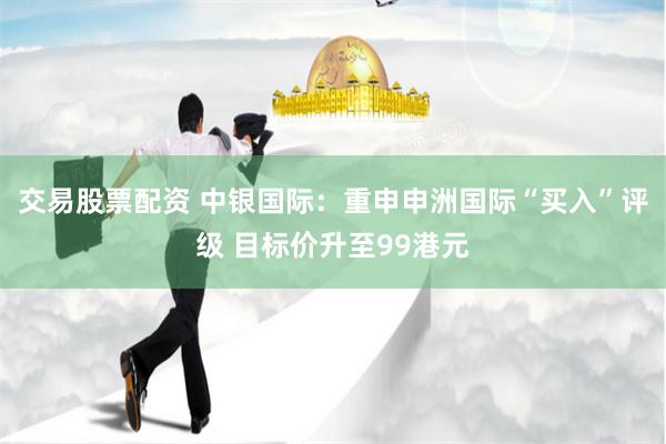 交易股票配资 中银国际：重申申洲国际“买入”评级 目标价升至99港元