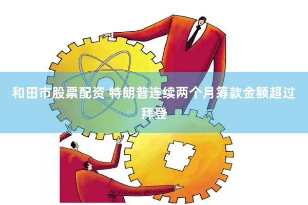 和田市股票配资 特朗普连续两个月筹款金额超过拜登