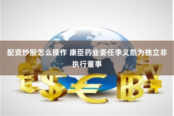 配资炒股怎么操作 康臣药业委任李义凯为独立非执行董事
