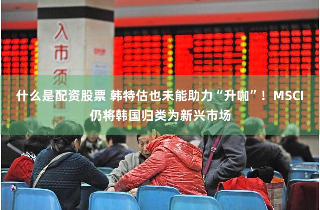 什么是配资股票 韩特估也未能助力“升咖”！MSCI仍将韩国归类为新兴市场