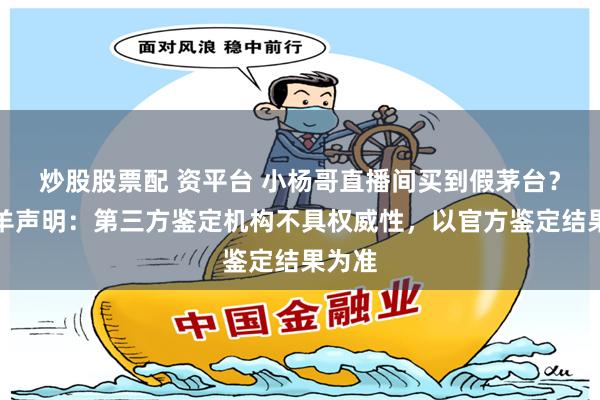 炒股股票配 资平台 小杨哥直播间买到假茅台？三只羊声明：第三方鉴定机构不具权威性，以官方鉴定结果为准