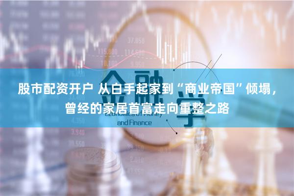股市配资开户 从白手起家到“商业帝国”倾塌，曾经的家居首富走向重整之路