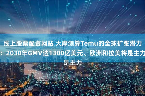 线上股票配资网站 大摩测算Temu的全球扩张潜力：2030年GMV达1300亿美元、欧洲和拉美将是主力
