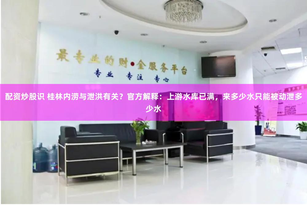 配资炒股识 桂林内涝与泄洪有关？官方解释：上游水库已满，来多少水只能被动泄多少水