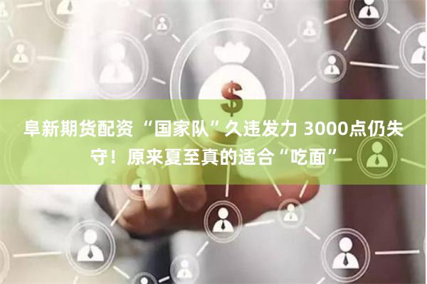 阜新期货配资 “国家队”久违发力 3000点仍失守！原来夏至真的适合“吃面”