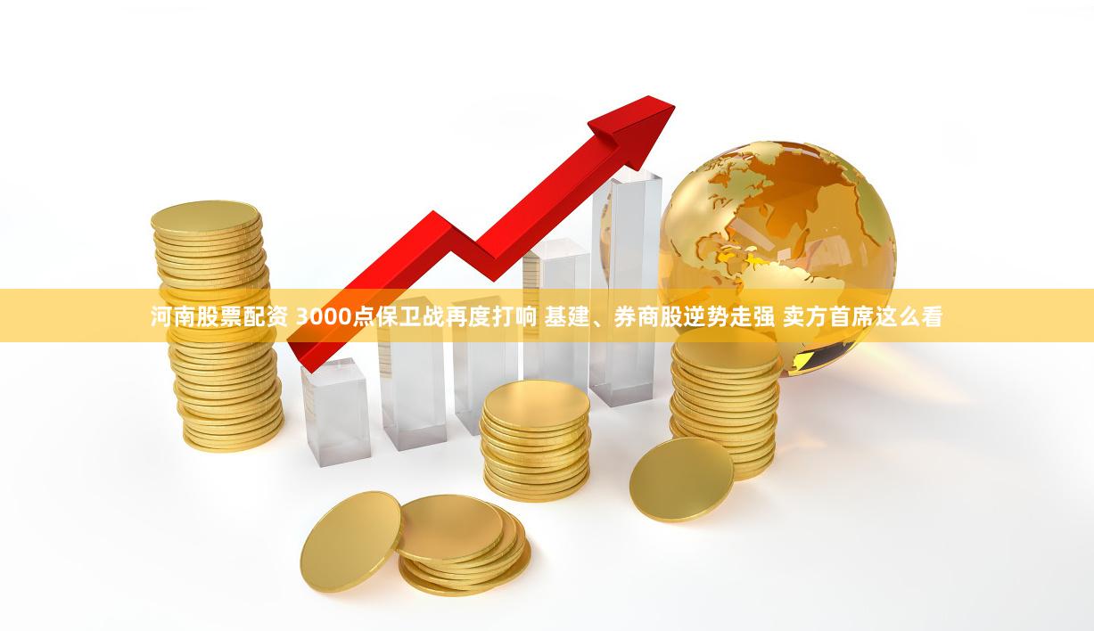 河南股票配资 3000点保卫战再度打响 基建、券商股逆势走强 卖方首席这么看