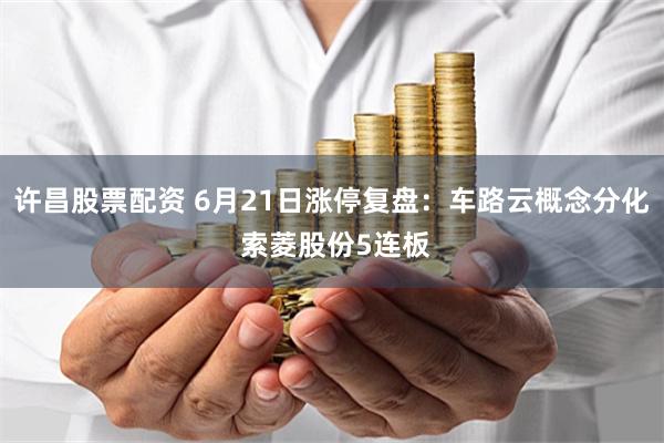许昌股票配资 6月21日涨停复盘：车路云概念分化 索菱股份5连板