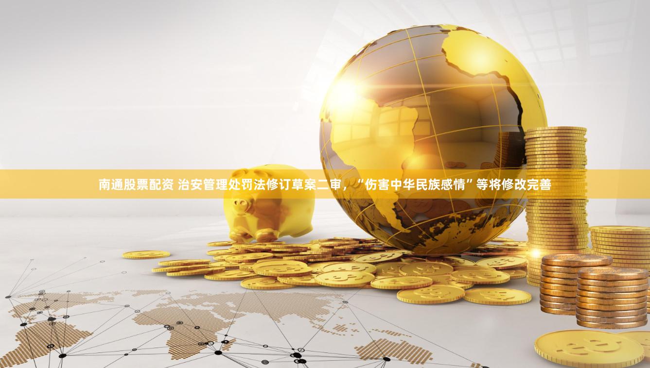 南通股票配资 治安管理处罚法修订草案二审，“伤害中华民族感情”等将修改完善