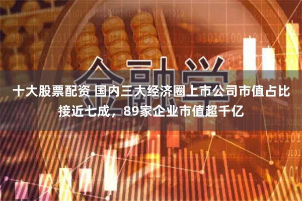 十大股票配资 国内三大经济圈上市公司市值占比接近七成，89家企业市值超千亿