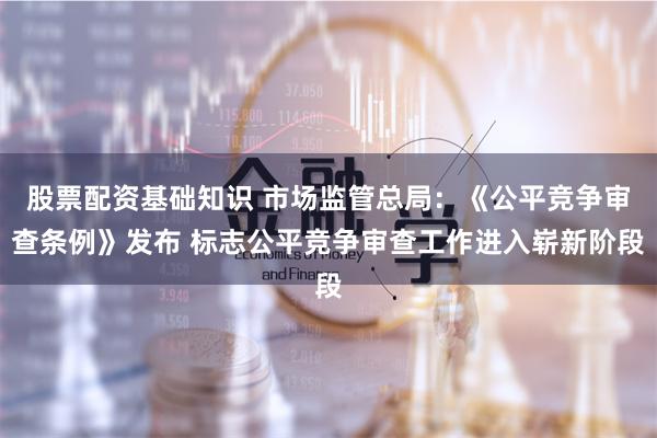 股票配资基础知识 市场监管总局：《公平竞争审查条例》发布 标志公平竞争审查工作进入崭新阶段