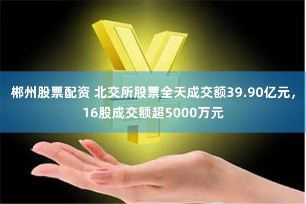 郴州股票配资 北交所股票全天成交额39.90亿元，16股成交额超5000万元