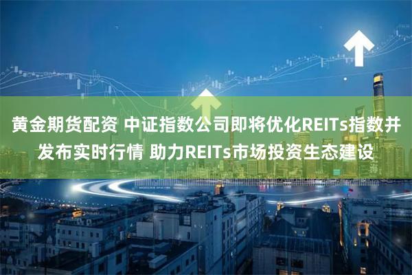 黄金期货配资 中证指数公司即将优化REITs指数并发布实时行情 助力REITs市场投资生态建设