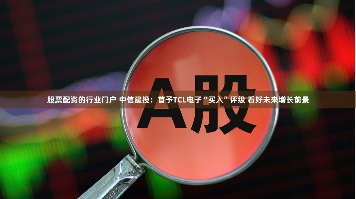 股票配资的行业门户 中信建投：首予TCL电子“买入”评级 看好未来增长前景