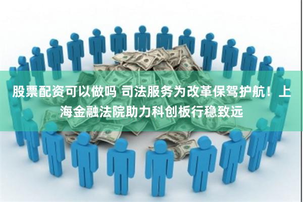 股票配资可以做吗 司法服务为改革保驾护航！上海金融法院助力科创板行稳致远