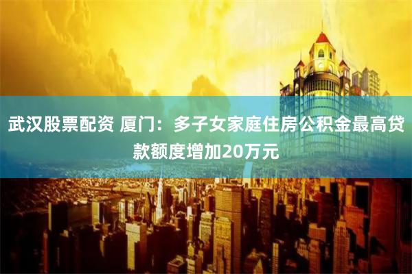 武汉股票配资 厦门：多子女家庭住房公积金最高贷款额度增加20万元
