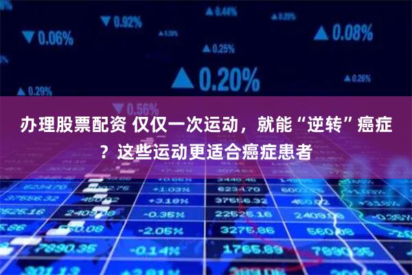 办理股票配资 仅仅一次运动，就能“逆转”癌症？这些运动更适合癌症患者