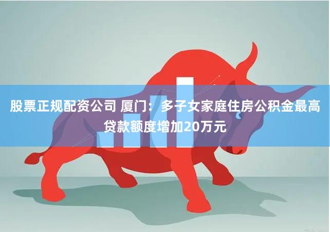 股票正规配资公司 厦门：多子女家庭住房公积金最高贷款额度增加20万元
