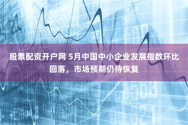 股票配资开户网 5月中国中小企业发展指数环比回落，市场预期仍待恢复