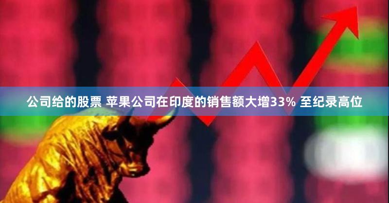 公司给的股票 苹果公司在印度的销售额大增33% 至纪录高位