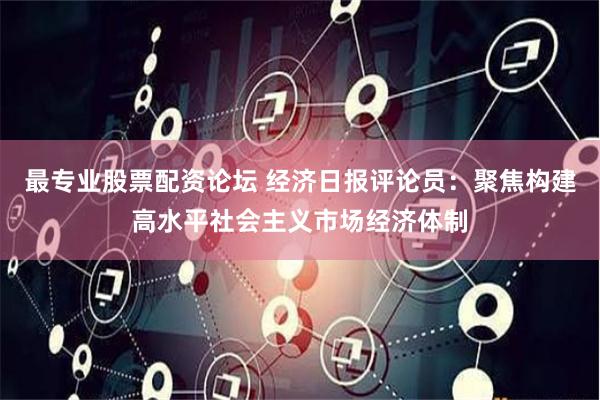 最专业股票配资论坛 经济日报评论员：聚焦构建高水平社会主义市场经济体制
