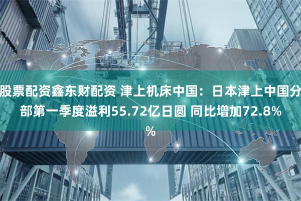 股票配资鑫东财配资 津上机床中国：日本津上中国分部第一季度溢利55.72亿日圆 同比增加72.8%