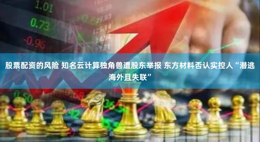 股票配资的风险 知名云计算独角兽遭股东举报 东方材料否认实控人“潜逃海外且失联”