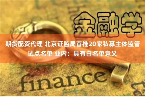 期货配资代理 北京证监局首推20家私募主体监管试点名单 业内：具有白名单意义