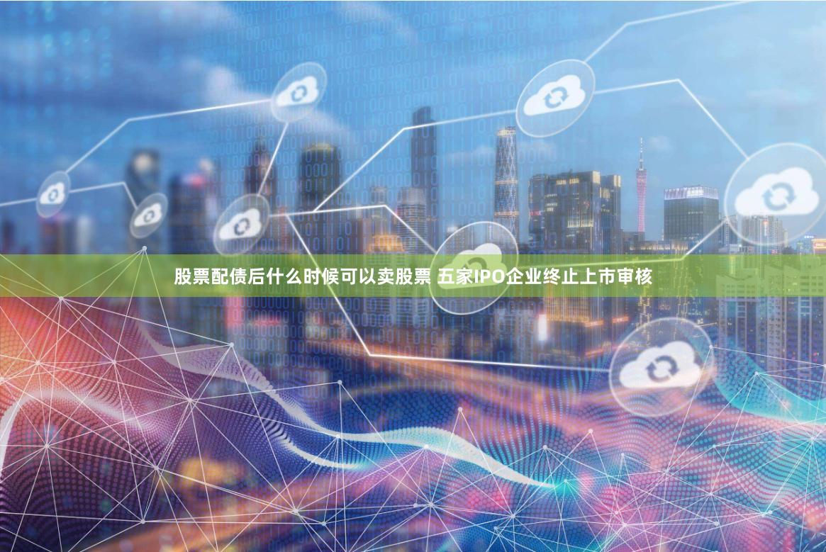 股票配债后什么时候可以卖股票 五家IPO企业终止上市审核