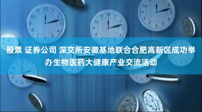 股票 证券公司 深交所安徽基地联合合肥高新区成功举办生物医药大健康产业交流活动