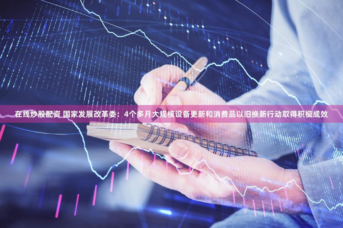 在线炒股配资 国家发展改革委：4个多月大规模设备更新和消费品以旧换新行动取得积极成效