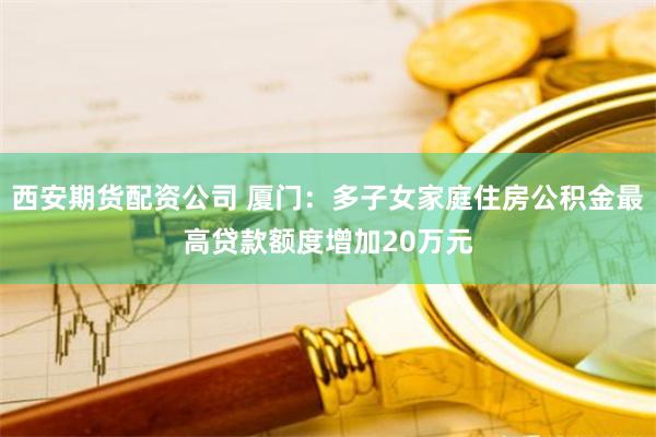 西安期货配资公司 厦门：多子女家庭住房公积金最高贷款额度增加20万元