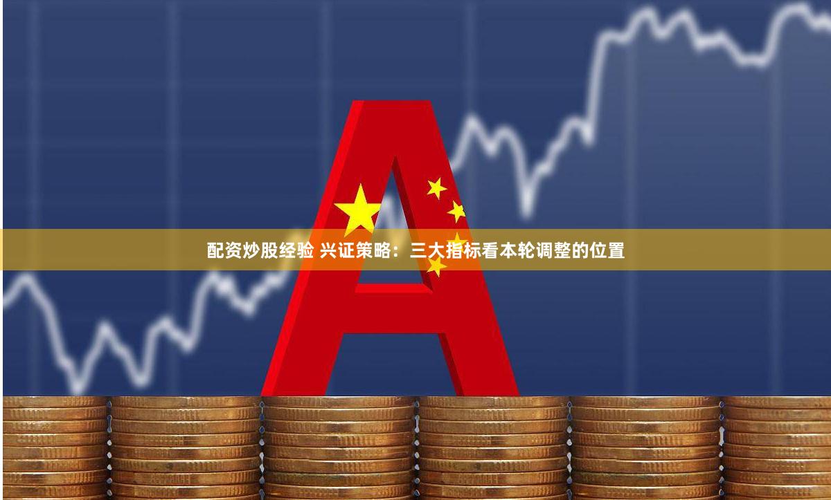 配资炒股经验 兴证策略：三大指标看本轮调整的位置