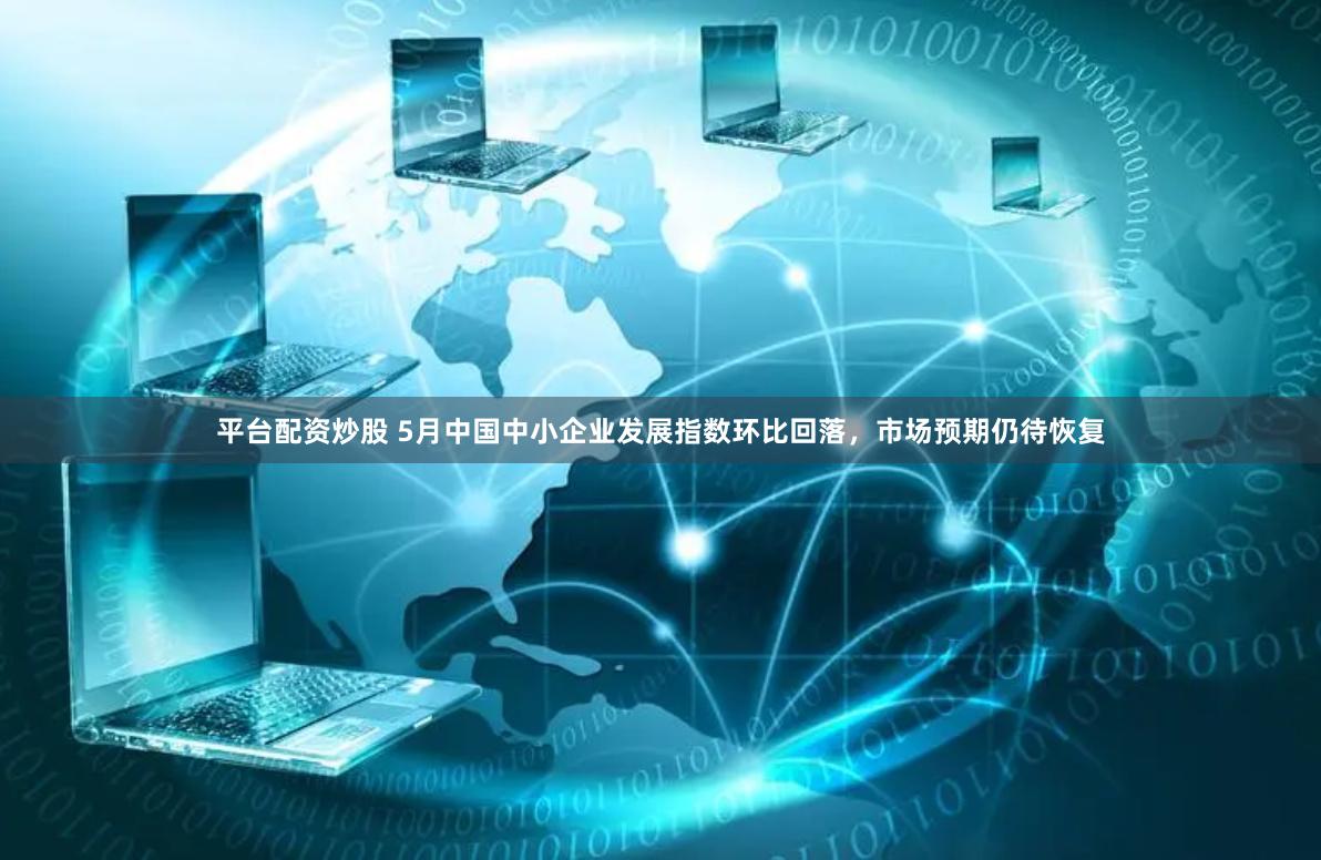 平台配资炒股 5月中国中小企业发展指数环比回落，市场预期仍待恢复