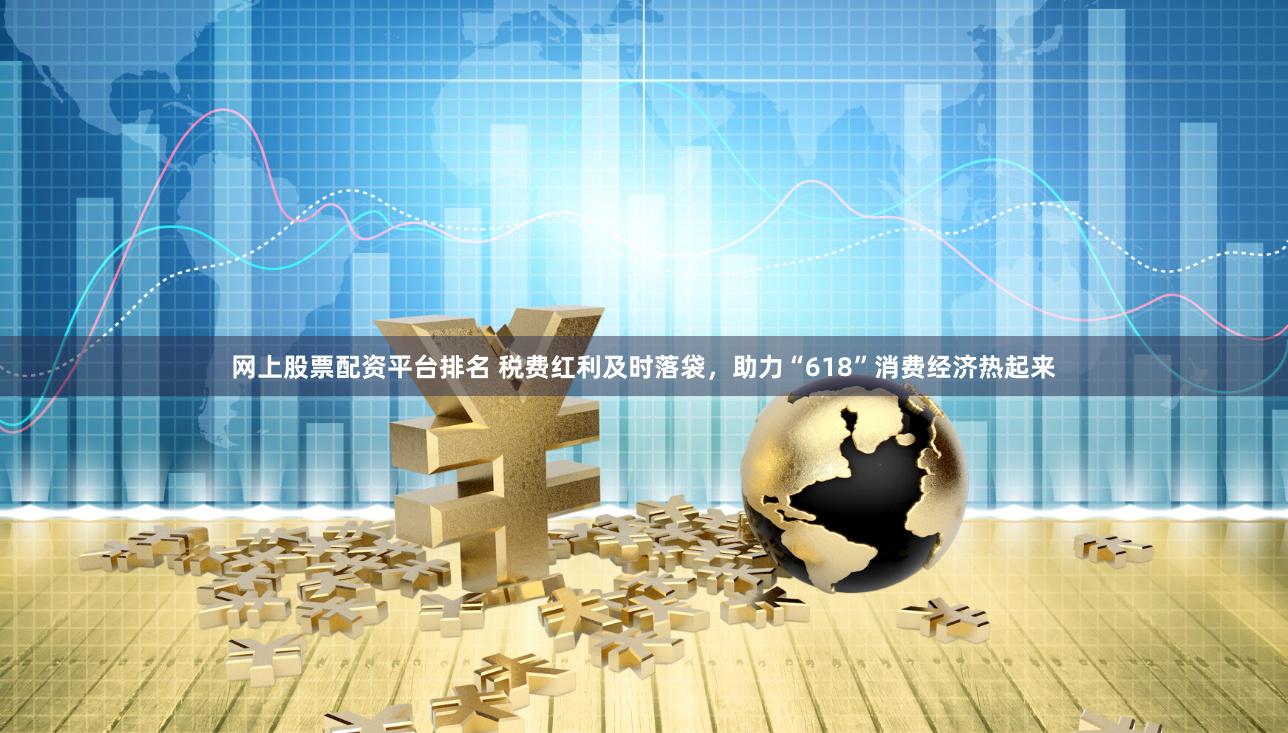 网上股票配资平台排名 税费红利及时落袋，助力“618”消费经济热起来