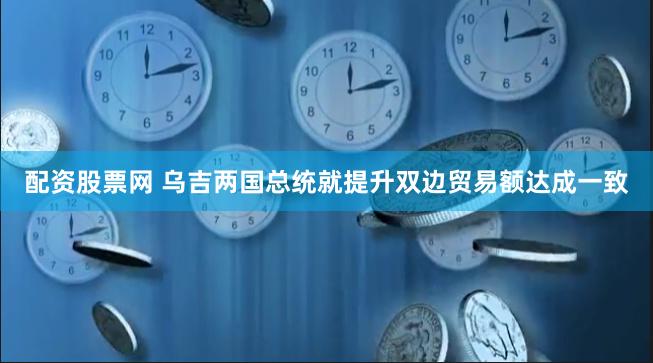 配资股票网 乌吉两国总统就提升双边贸易额达成一致