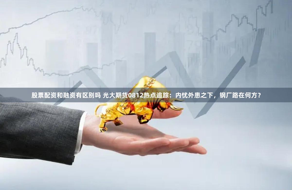 股票配资和融资有区别吗 光大期货0812热点追踪：内忧外患之下，钢厂路在何方？