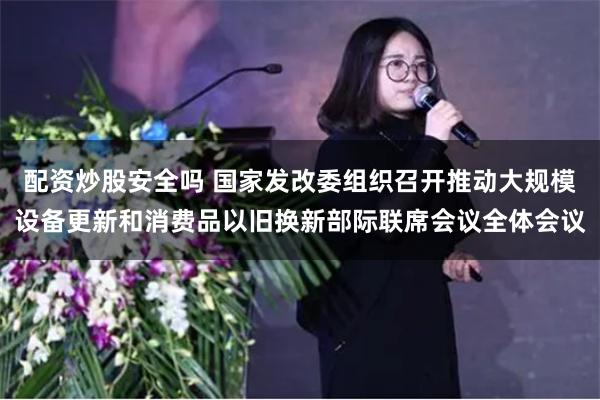 配资炒股安全吗 国家发改委组织召开推动大规模设备更新和消费品以旧换新部际联席会议全体会议