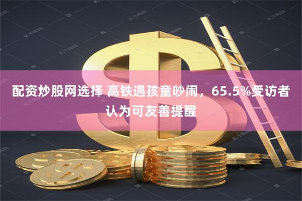 配资炒股网选择 高铁遇孩童吵闹，65.5%受访者认为可友善提醒