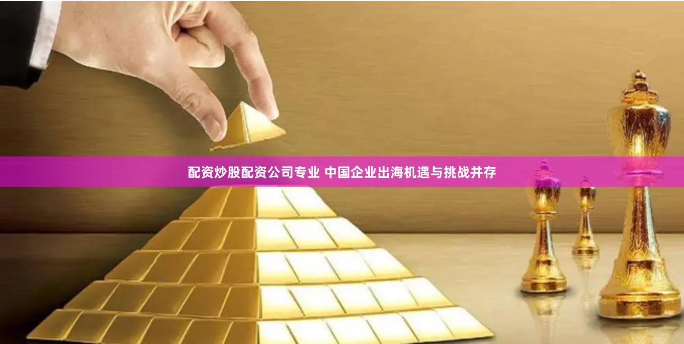 配资炒股配资公司专业 中国企业出海机遇与挑战并存