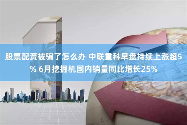 股票配资被骗了怎么办 中联重科早盘持续上涨超5% 6月挖掘机国内销量同比增长25%