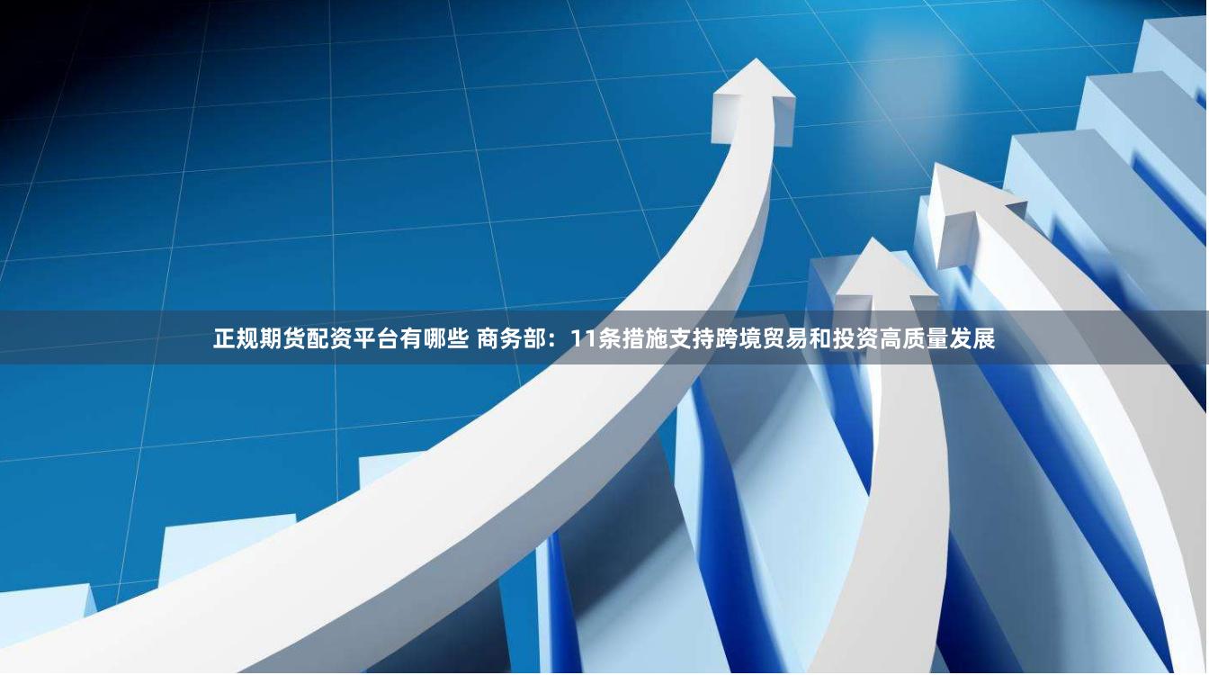 正规期货配资平台有哪些 商务部：11条措施支持跨境贸易和投资高质量发展