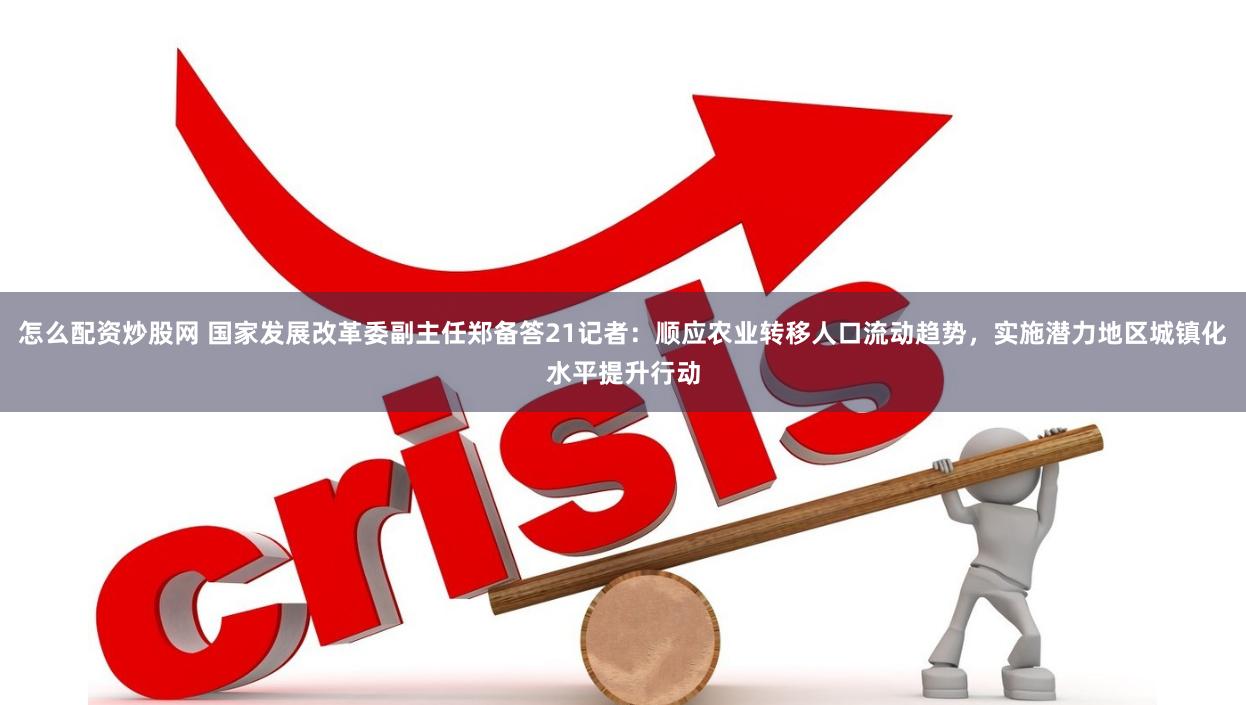 怎么配资炒股网 国家发展改革委副主任郑备答21记者：顺应农业转移人口流动趋势，实施潜力地区城镇化水平提升行动