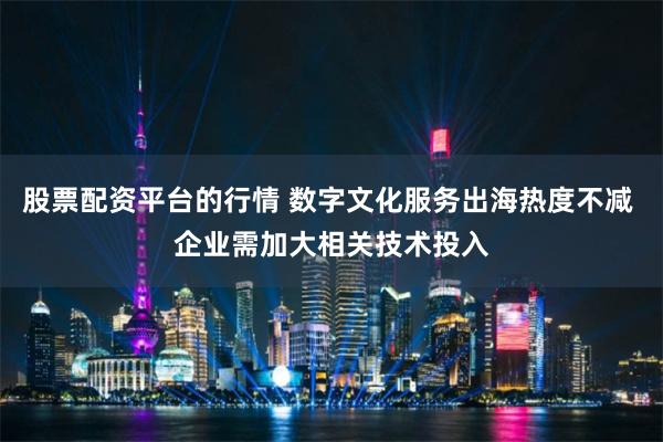 股票配资平台的行情 数字文化服务出海热度不减 企业需加大相关技术投入