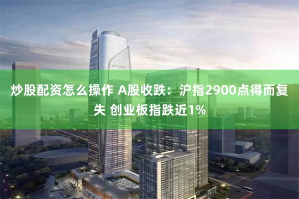 炒股配资怎么操作 A股收跌：沪指2900点得而复失 创业板指跌近1%