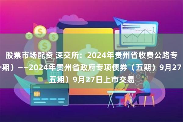 股票市场配资 深交所：2024年贵州省收费公路专项债券（一期）——2024年贵州省政府专项债券（五期）9月27日上市交易