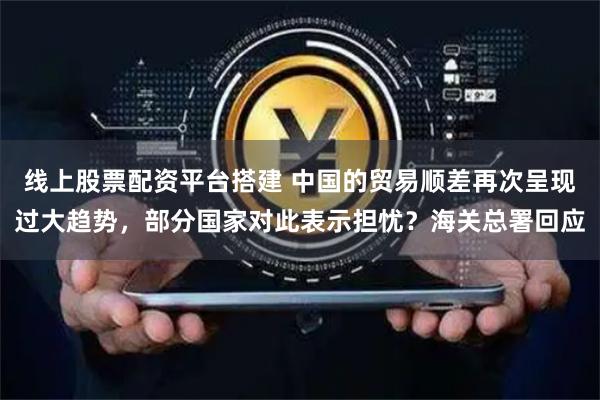 线上股票配资平台搭建 中国的贸易顺差再次呈现过大趋势，部分国家对此表示担忧？海关总署回应