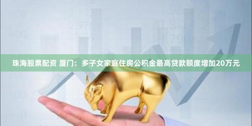 珠海股票配资 厦门：多子女家庭住房公积金最高贷款额度增加20万元