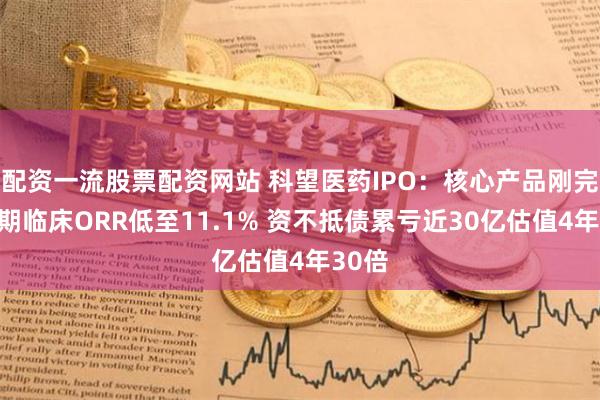 配资一流股票配资网站 科望医药IPO：核心产品刚完成Ⅰ期临床ORR低至11.1% 资不抵债累亏近30亿估值4年30倍