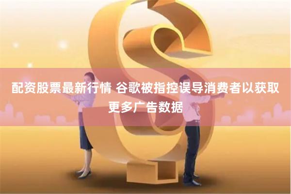 配资股票最新行情 谷歌被指控误导消费者以获取更多广告数据