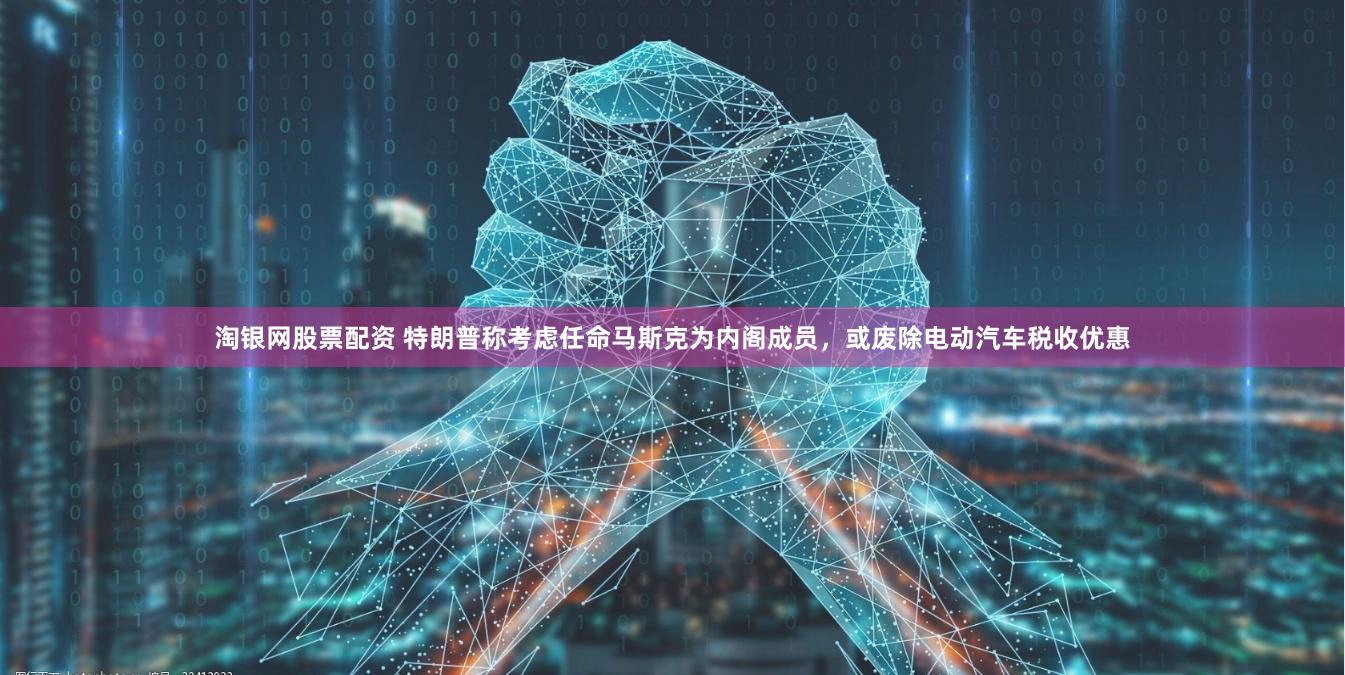 淘银网股票配资 特朗普称考虑任命马斯克为内阁成员，或废除电动汽车税收优惠